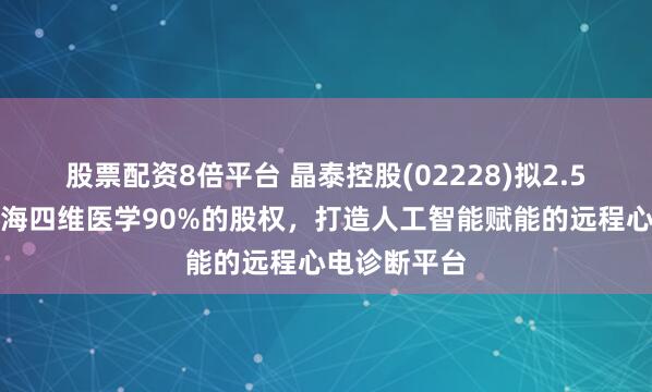 股票配资8倍平台 晶泰控股(02228)拟2.5亿元收购上海四维医学90%的股权，打造人工智能赋能的远程心电诊断平台