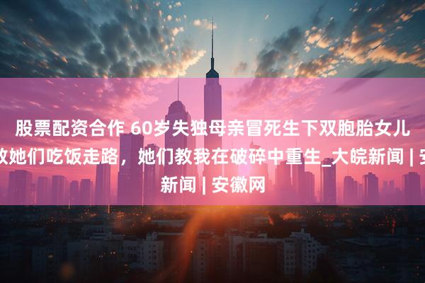 股票配资合作 60岁失独母亲冒死生下双胞胎女儿：我教她们吃饭走路，她们教我在破碎中重生_大皖新闻 | 安徽网