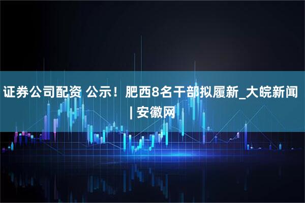 证券公司配资 公示！肥西8名干部拟履新_大皖新闻 | 安徽网