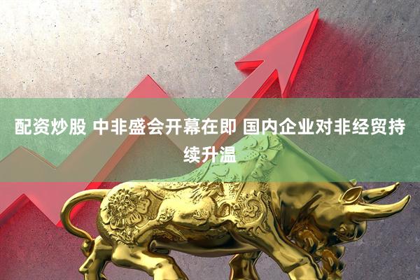 配资炒股 中非盛会开幕在即 国内企业对非经贸持续升温