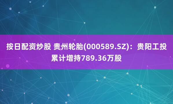 按日配资炒股 贵州轮胎(000589.SZ)：贵阳工投累计增持789.36万股
