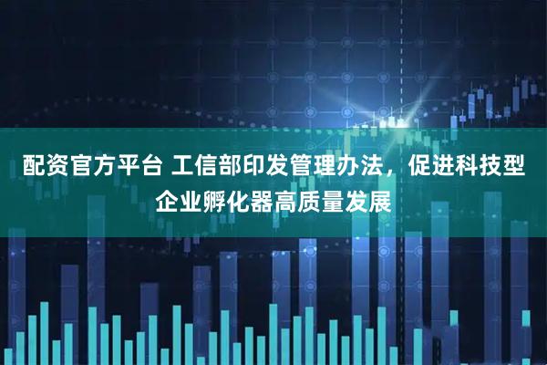 配资官方平台 工信部印发管理办法，促进科技型企业孵化器高质量发展