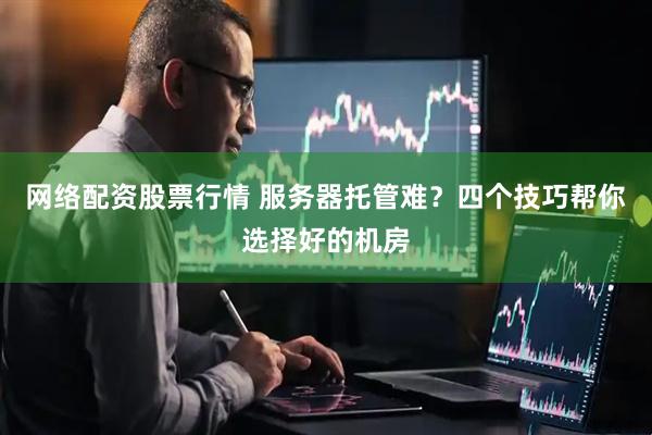 网络配资股票行情 服务器托管难？四个技巧帮你选择好的机房