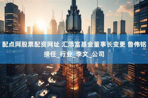 配点网股票配资网址 汇添富基金董事长变更 鲁伟铭接任_行业_李文_公司