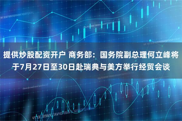 提供炒股配资开户 商务部：国务院副总理何立峰将于7月27日至30日赴瑞典与美方举行经贸会谈