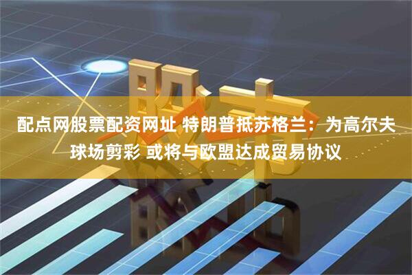 配点网股票配资网址 特朗普抵苏格兰：为高尔夫球场剪彩 或将与欧盟达成贸易协议