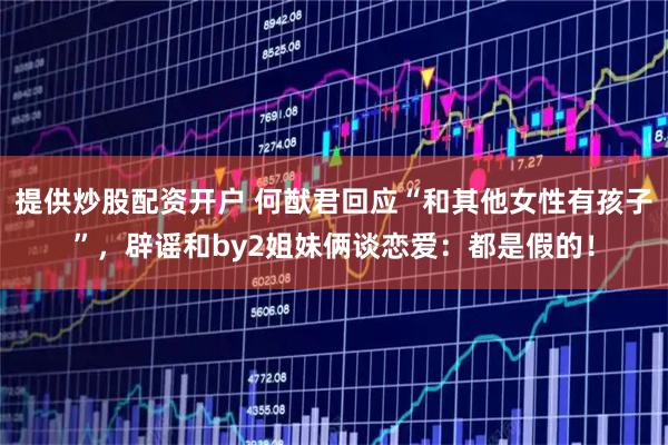 提供炒股配资开户 何猷君回应“和其他女性有孩子”，辟谣和by2姐妹俩谈恋爱：都是假的！