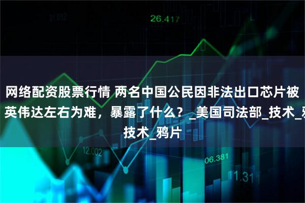 网络配资股票行情 两名中国公民因非法出口芯片被捕，英伟达左右为难，暴露了什么？_美国司法部_技术_鸦片