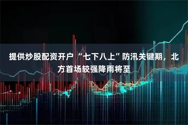 提供炒股配资开户 “七下八上”防汛关键期，北方首场较强降雨将至