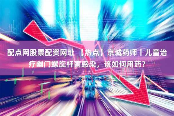 配点网股票配资网址 【热点】京城药师丨儿童治疗幽门螺旋杆菌感染，该如何用药？