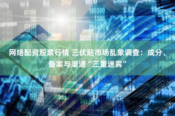 网络配资股票行情 三伏贴市场乱象调查：成分、备案与渠道“三重迷雾”
