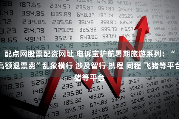 配点网股票配资网址 电诉宝护航暑期旅游系列：“高额退票费”乱象横行 涉及智行 携程 同程 飞猪等平台