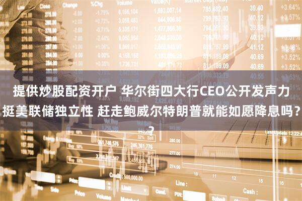 提供炒股配资开户 华尔街四大行CEO公开发声力挺美联储独立性 赶走鲍威尔特朗普就能如愿降息吗？