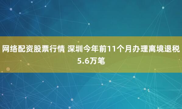 网络配资股票行情 深圳今年前11个月办理离境退税5.6万笔