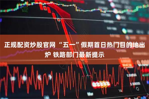 正规配资炒股官网 “五一”假期首日热门目的地出炉 铁路部门最新提示
