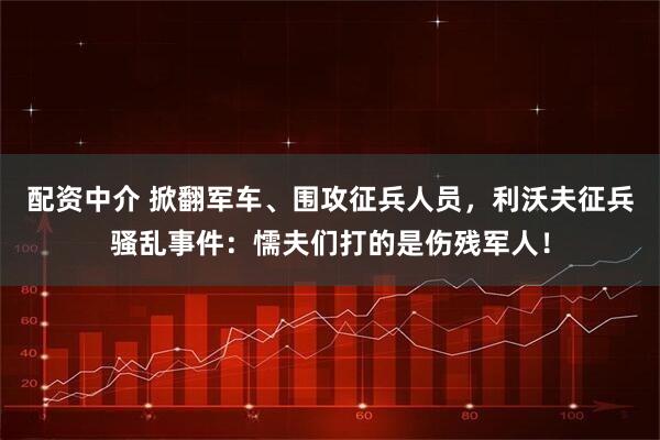 配资中介 掀翻军车、围攻征兵人员，利沃夫征兵骚乱事件：懦夫们打的是伤残军人！