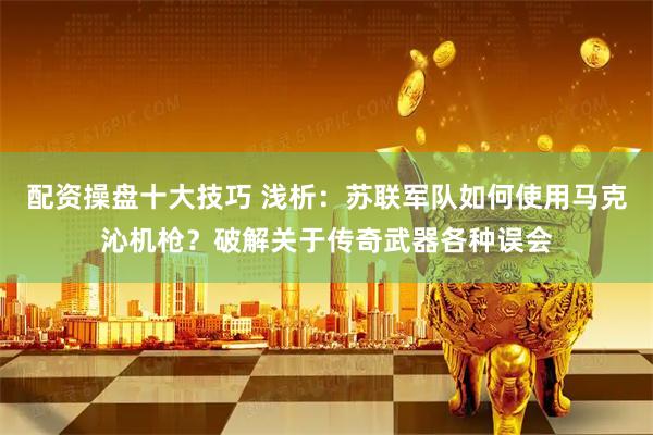 配资操盘十大技巧 浅析：苏联军队如何使用马克沁机枪？破解关于传奇武器各种误会