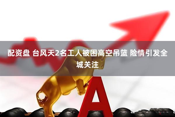 配资盘 台风天2名工人被困高空吊篮 险情引发全城关注