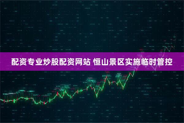配资专业炒股配资网站 恒山景区实施临时管控
