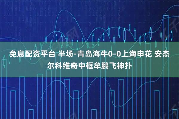 免息配资平台 半场-青岛海牛0-0上海申花 安杰尔科维奇中框牟鹏飞神扑