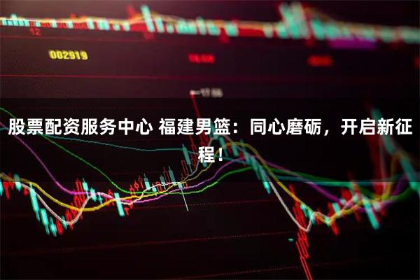 股票配资服务中心 福建男篮：同心磨砺，开启新征程！