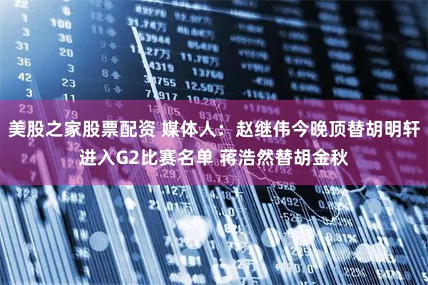 美股之家股票配资 媒体人：赵继伟今晚顶替胡明轩进入G2比赛名单 蒋浩然替胡金秋