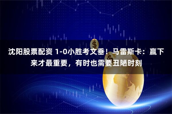 沈阳股票配资 1-0小胜考文垂！马雷斯卡：赢下来才最重要，有时也需要丑陋时刻