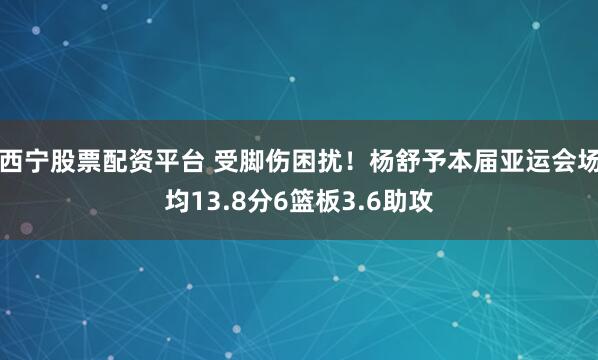 西宁股票配资平台 受脚伤困扰！杨舒予本届亚运会场均13.8分6篮板3.6助攻