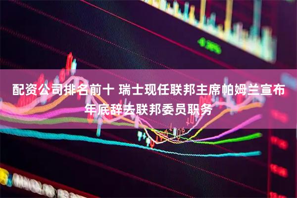 配资公司排名前十 瑞士现任联邦主席帕姆兰宣布年底辞去联邦委员职务